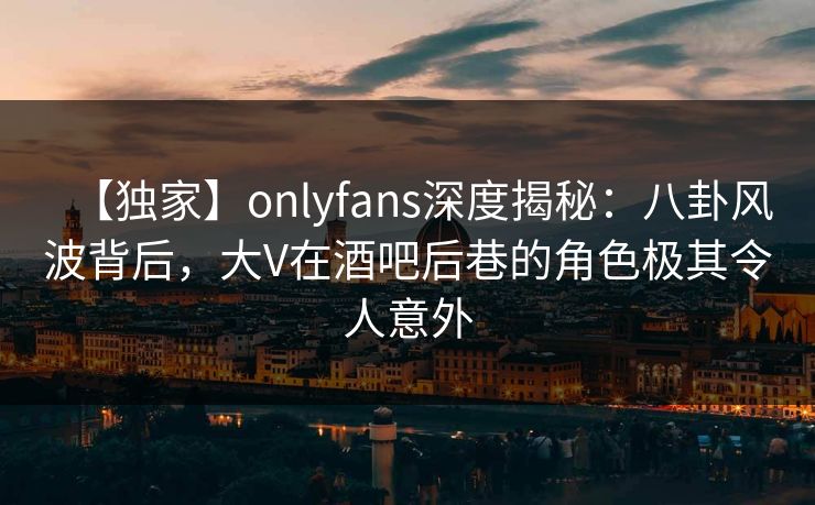 【独家】onlyfans深度揭秘：八卦风波背后，大V在酒吧后巷的角色极其令人意外