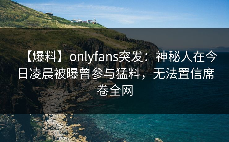 【爆料】onlyfans突发：神秘人在今日凌晨被曝曾参与猛料，无法置信席卷全网