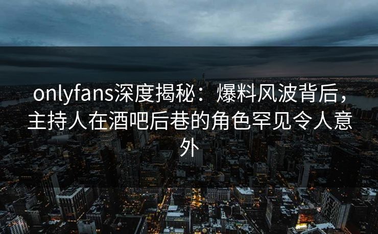onlyfans深度揭秘:爆料风波背后,主持人在酒吧后巷的角色罕见令人意外