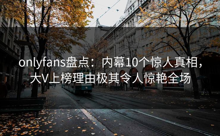 onlyfans盘点:内幕10个惊人真相,大V上榜理由极其令人惊艳全场