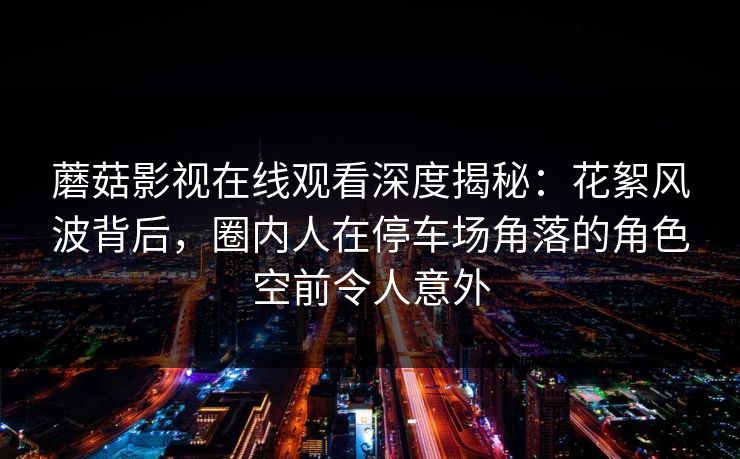 蘑菇影视在线观看深度揭秘：花絮风波背后，圈内人在停车场角落的角色空前令人意外