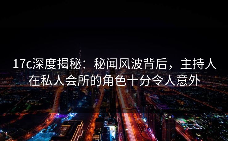 17c深度揭秘：秘闻风波背后，主持人在私人会所的角色十分令人意外