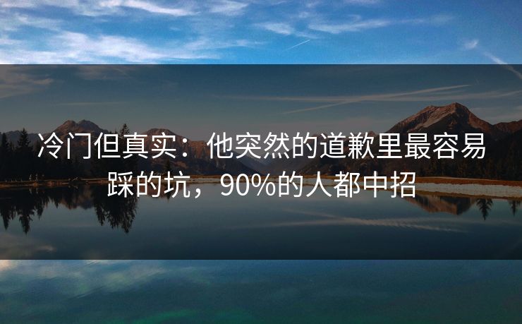 冷门但真实：他突然的道歉里最容易踩的坑，90%的人都中招