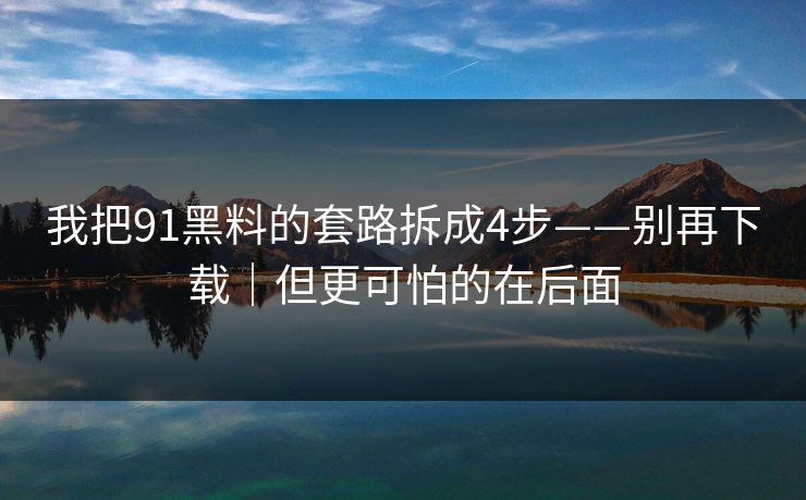 我把91黑料的套路拆成4步——别再下载｜但更可怕的在后面
