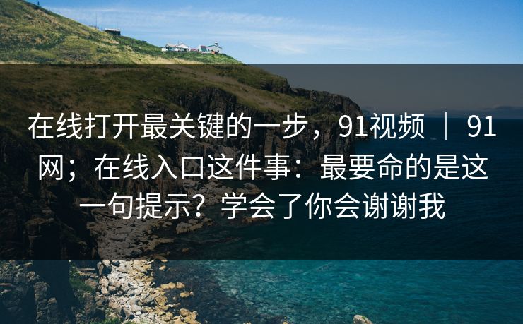在线打开最关键的一步,91视频 | 91网;在线入口这件事:最要命的是这一句提示?学会了你会谢谢我 在线打开最关键的一步,91视频 | 91网;在线入口这件事:最要命的是这一句提示?学会了你会谢谢我
