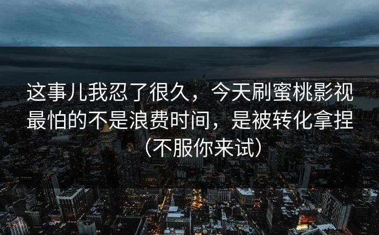 这事儿我忍了很久，今天刷蜜桃影视最怕的不是浪费时间，是被转化拿捏（不服你来试）