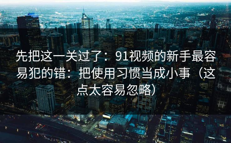 先把这一关过了：91视频的新手最容易犯的错：把使用习惯当成小事（这点太容易忽略）