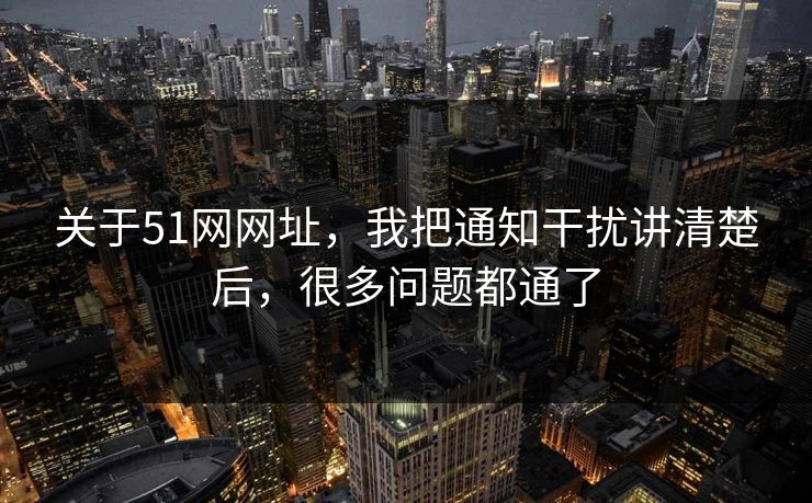 关于51网网址，我把通知干扰讲清楚后，很多问题都通了