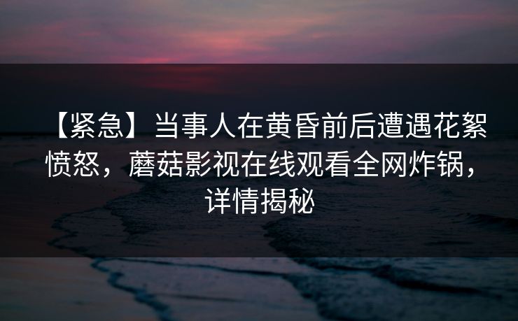 【紧急】当事人在黄昏前后遭遇花絮 愤怒，蘑菇影视在线观看全网炸锅，详情揭秘