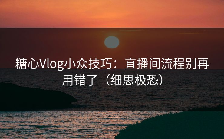 糖心Vlog小众技巧：直播间流程别再用错了（细思极恐）
